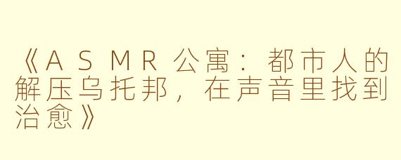 《ASMR公寓:都市人的解压乌托邦,在声音里找到治愈》