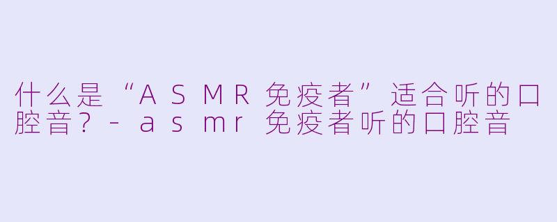 什么是“ASMR免疫者”适合听的口腔音?