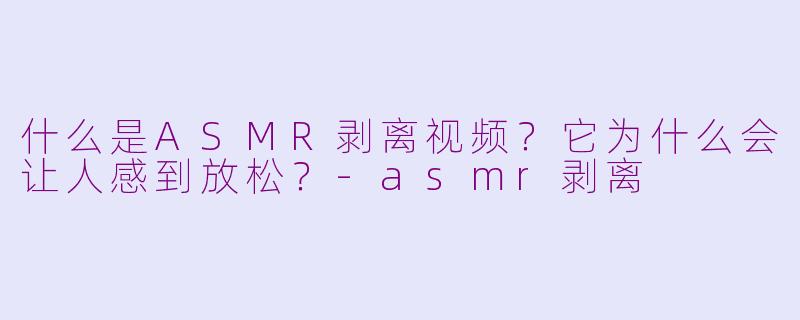什么是ASMR剥离视频?它为什么会让人感到放松?