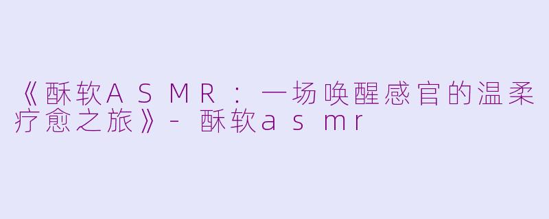 《酥软ASMR：一场唤醒感官的温柔疗愈之旅》-酥软asmr