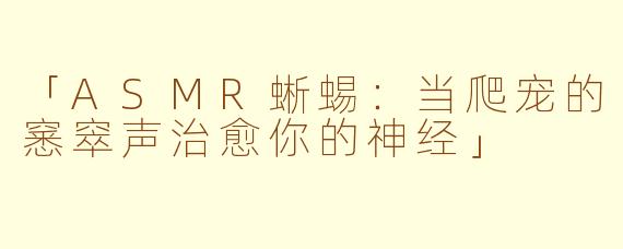 「ASMR蜥蜴:当爬宠的窸窣声治愈你的神经」