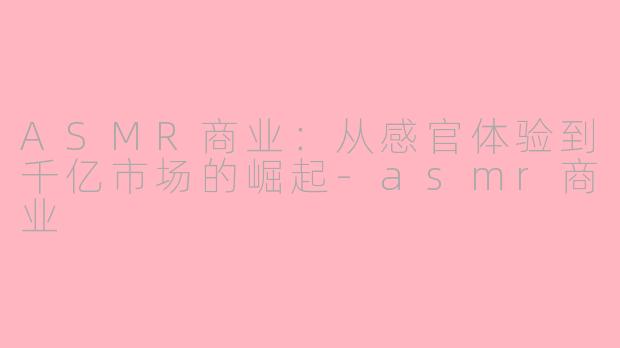 ASMR商业：从感官体验到千亿市场的崛起-asmr商业