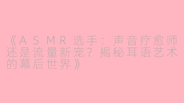 《ASMR选手：声音疗愈师还是流量新宠？揭秘耳语艺术的幕后世界》