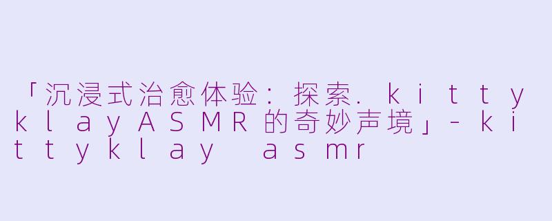 「沉浸式治愈体验：探索.kittyklayASMR的奇妙声境」-kittyklay asmr