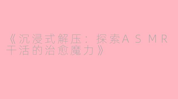 《沉浸式解压:探索ASMR干活的治愈魔力》