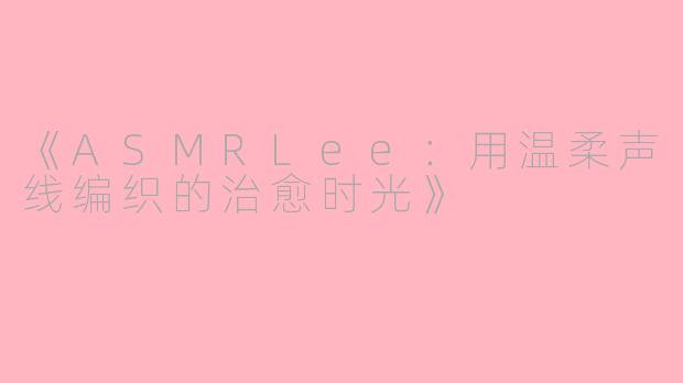 《ASMRLee：用温柔声线编织的治愈时光》