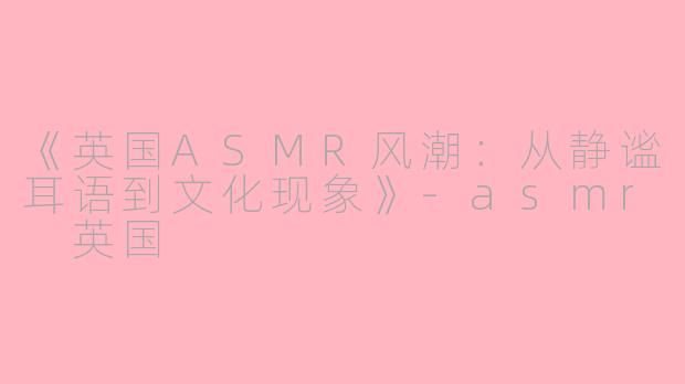 《英国ASMR风潮：从静谧耳语到文化现象》-asmr 英国