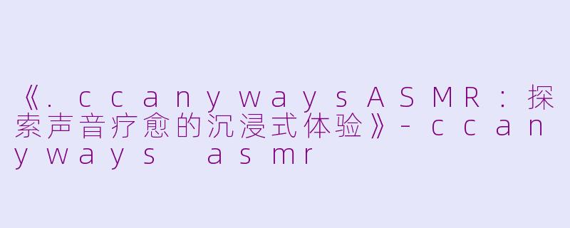 《.ccanywaysASMR:探索声音疗愈的沉浸式体验》