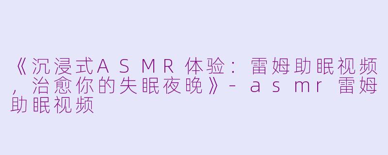 《沉浸式ASMR体验:雷姆助眠视频,治愈你的失眠夜晚》
