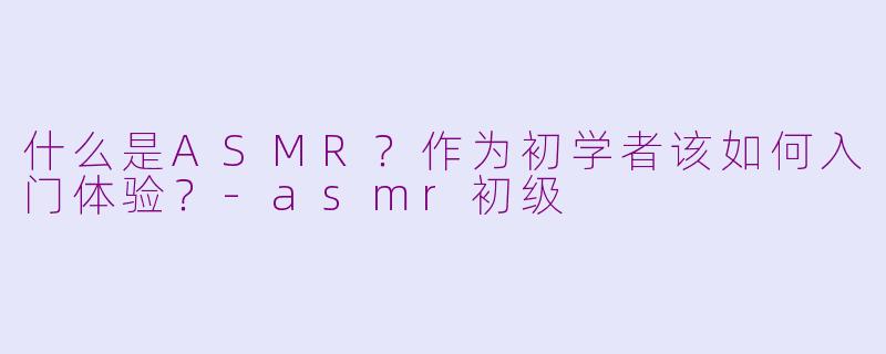 什么是ASMR？作为初学者该如何入门体验？-asmr初级
