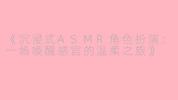 《沉浸式ASMR角色扮演：一场唤醒感官的温柔之旅》
