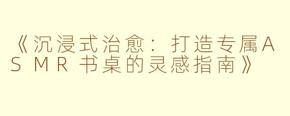 《沉浸式治愈：打造专属ASMR书桌的灵感指南》