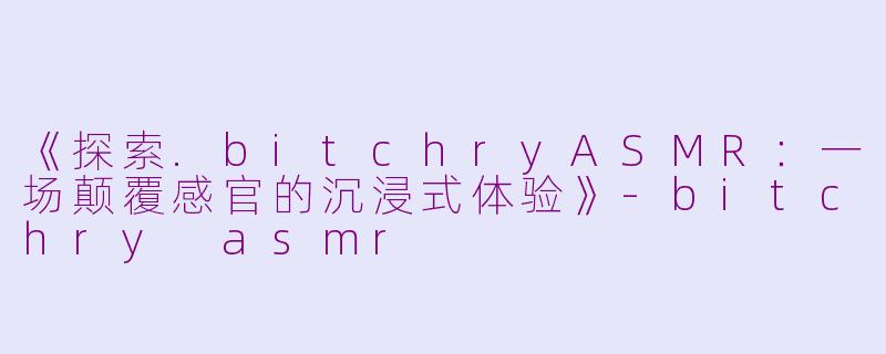 《探索.bitchryASMR：一场颠覆感官的沉浸式体验》-bitchry asmr