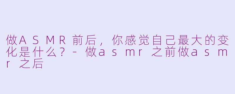 做ASMR前后，你感觉自己最大的变化是什么？