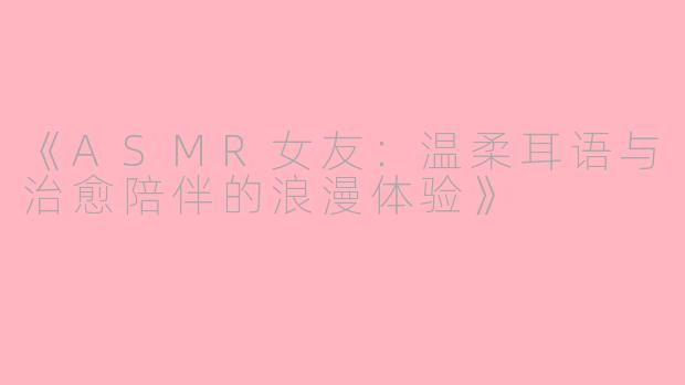 《ASMR女友：温柔耳语与治愈陪伴的浪漫体验》