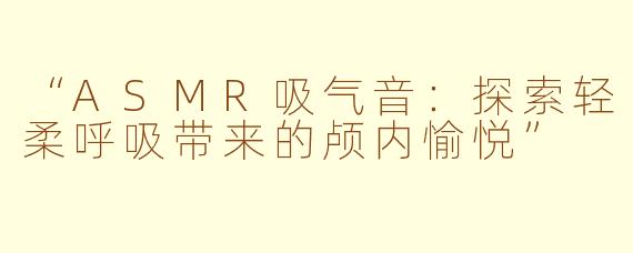 “ASMR吸气音:探索轻柔呼吸带来的颅内愉悦”