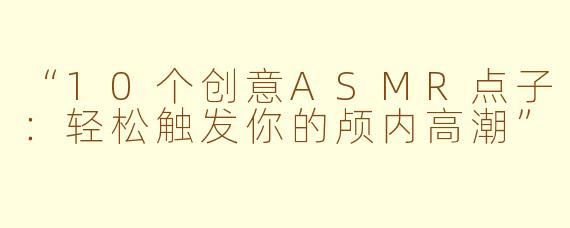 “10个创意ASMR点子：轻松触发你的颅内高潮”
