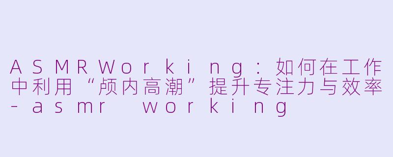 ASMRWorking：如何在工作中利用“颅内高潮”提升专注力与效率-asmr working