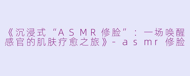 《沉浸式“ASMR修脸”:一场唤醒感官的肌肤疗愈之旅》