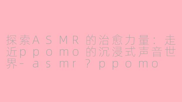 探索ASMR的治愈力量：走近ppomo的沉浸式声音世界-asmr?ppomo