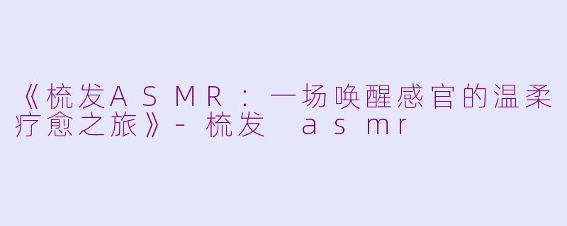 《梳发ASMR:一场唤醒感官的温柔疗愈之旅》