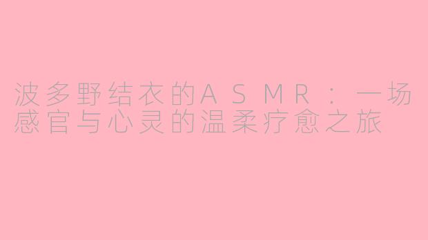 波多野结衣的ASMR：一场感官与心灵的温柔疗愈之旅