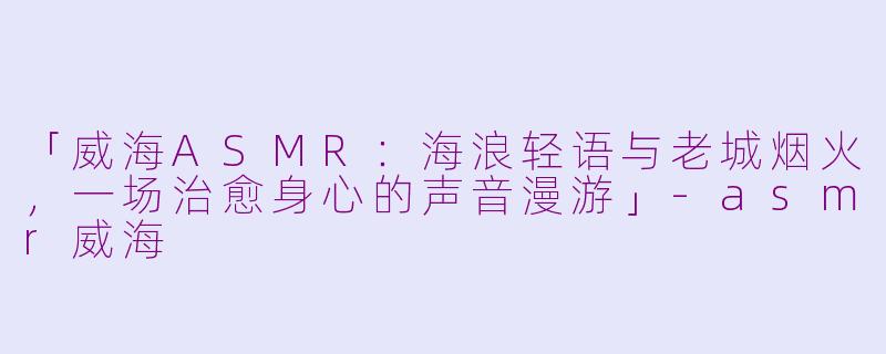 「威海ASMR：海浪轻语与老城烟火，一场治愈身心的声音漫游」-asmr威海