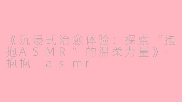 《沉浸式治愈体验：探索“抱抱ASMR”的温柔力量》