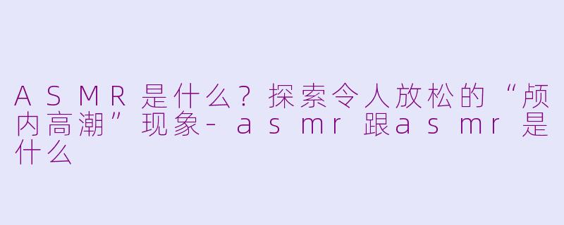 ASMR是什么？探索令人放松的“颅内高潮”现象-asmr跟asmr是什么