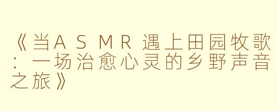 《当ASMR遇上田园牧歌：一场治愈心灵的乡野声音之旅》