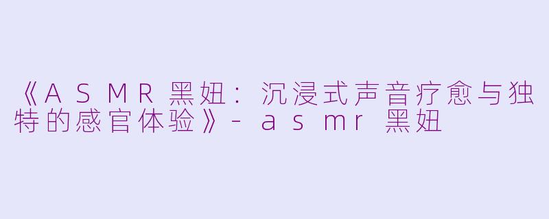 《ASMR黑妞:沉浸式声音疗愈与独特的感官体验》