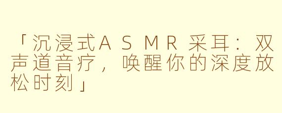 「沉浸式ASMR采耳：双声道音疗，唤醒你的深度放松时刻」