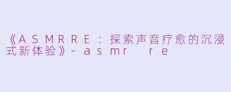 《ASMRRE：探索声音疗愈的沉浸式新体验》-asmr re