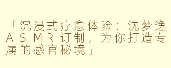 「沉浸式疗愈体验:沈梦逸ASMR订制,为你打造专属的感官秘境」