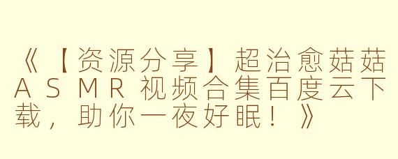 《【资源分享】超治愈菇菇ASMR视频合集百度云下载,助你一夜好眠!》