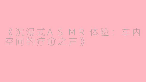 《沉浸式ASMR体验:车内空间的疗愈之声》