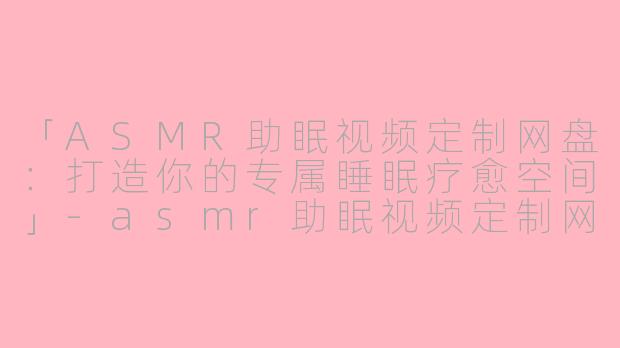 「ASMR助眠视频定制网盘：打造你的专属睡眠疗愈空间」-asmr助眠视频定制网盘