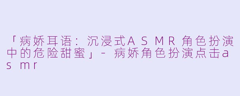 「病娇耳语：沉浸式ASMR角色扮演中的危险甜蜜」-病娇角色扮演点击asmr