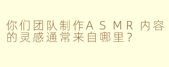 你们团队制作ASMR内容的灵感通常来自哪里？