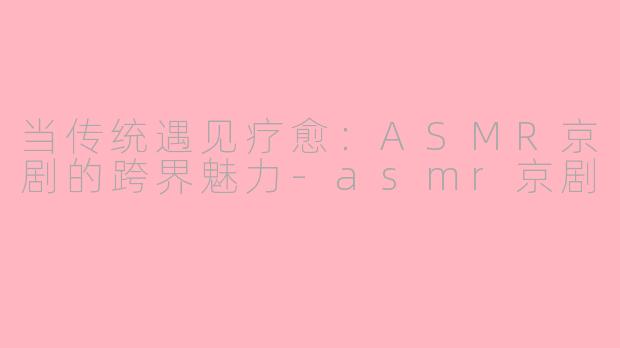 当传统遇见疗愈：ASMR京剧的跨界魅力-asmr京剧
