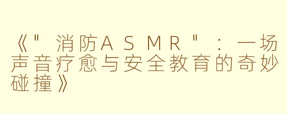 《"消防ASMR":一场声音疗愈与安全教育的奇妙碰撞》