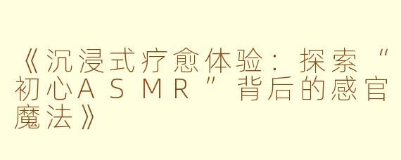 《沉浸式疗愈体验:探索“初心ASMR”背后的感官魔法》