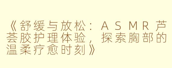《舒缓与放松：ASMR芦荟胶护理体验，探索胸部的温柔疗愈时刻》