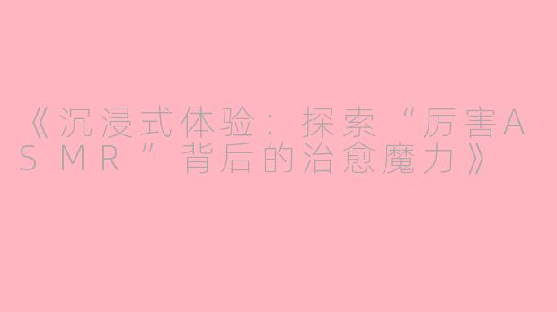《沉浸式体验：探索“厉害ASMR”背后的治愈魔力》