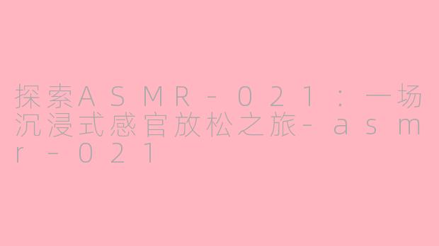 探索ASMR-021：一场沉浸式感官放松之旅-asmr–021