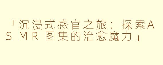 「沉浸式感官之旅：探索ASMR图集的治愈魔力」