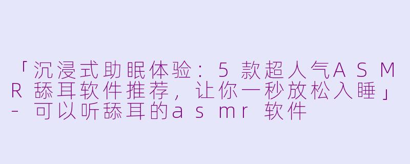 「沉浸式助眠体验：5款超人气ASMR舔耳软件推荐，让你一秒放松入睡」-可以听舔耳的asmr软件