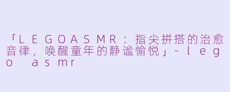 「LEGOASMR：指尖拼搭的治愈音律，唤醒童年的静谧愉悦」-lego asmr