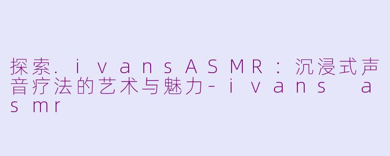 探索.ivansASMR:沉浸式声音疗法的艺术与魅力