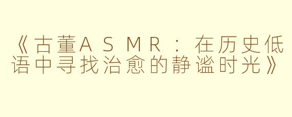《古董ASMR：在历史低语中寻找治愈的静谧时光》